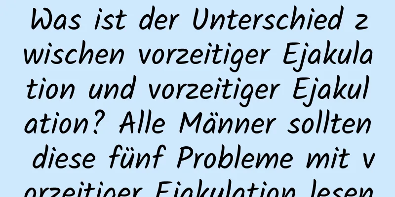 Was ist der Unterschied zwischen vorzeitiger Ejakulation und vorzeitiger Ejakulation? Alle Männer sollten diese fünf Probleme mit vorzeitiger Ejakulation lesen