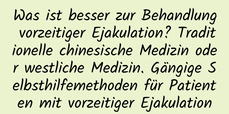 Was ist besser zur Behandlung vorzeitiger Ejakulation? Traditionelle chinesische Medizin oder westliche Medizin. Gängige Selbsthilfemethoden für Patienten mit vorzeitiger Ejakulation