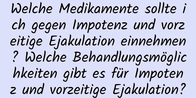 Welche Medikamente sollte ich gegen Impotenz und vorzeitige Ejakulation einnehmen? Welche Behandlungsmöglichkeiten gibt es für Impotenz und vorzeitige Ejakulation?