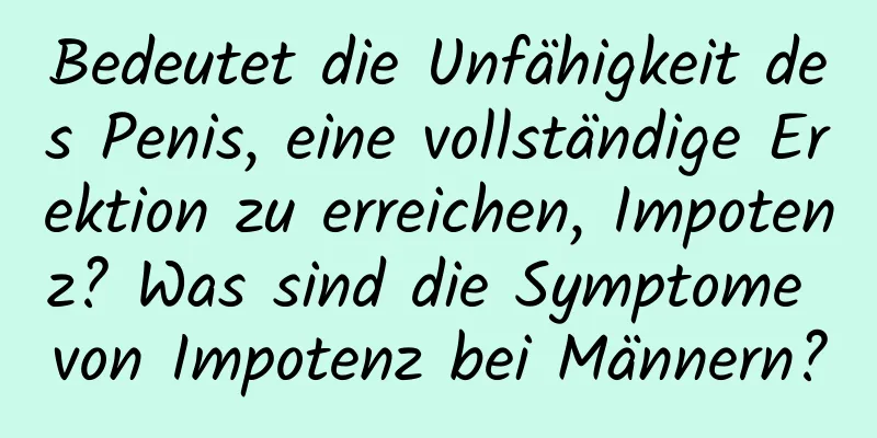 Bedeutet die Unfähigkeit des Penis, eine vollständige Erektion zu erreichen, Impotenz? Was sind die Symptome von Impotenz bei Männern?