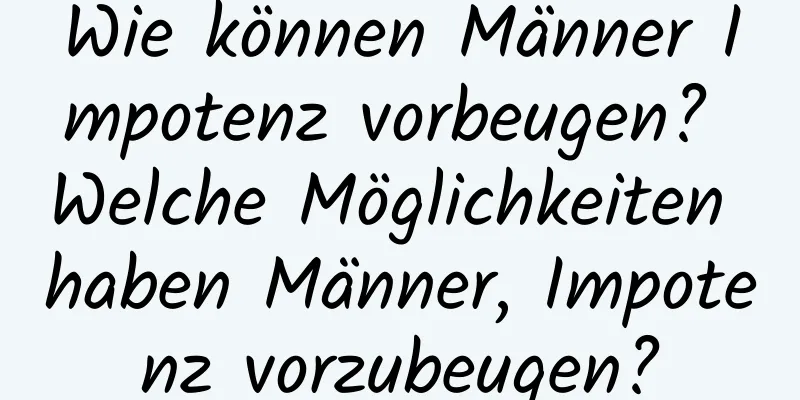 Wie können Männer Impotenz vorbeugen? Welche Möglichkeiten haben Männer, Impotenz vorzubeugen?