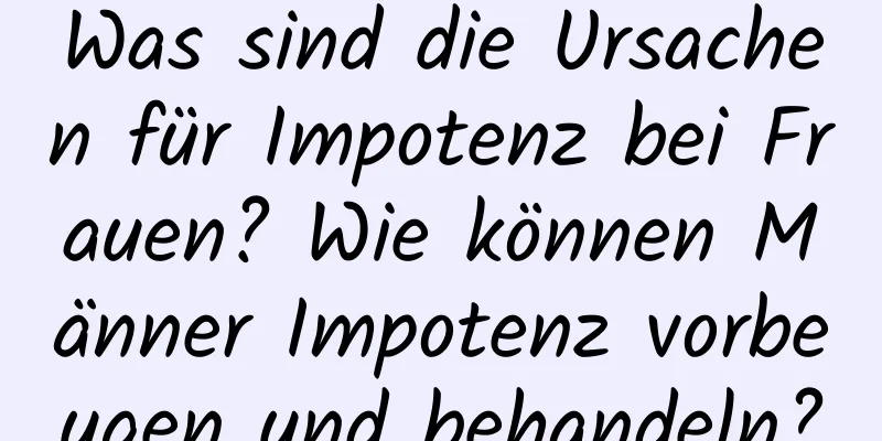 Was sind die Ursachen für Impotenz bei Frauen? Wie können Männer Impotenz vorbeugen und behandeln?