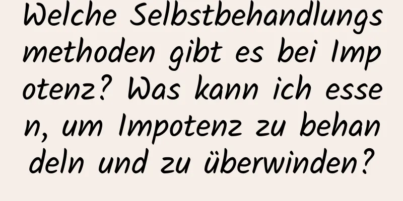 Welche Selbstbehandlungsmethoden gibt es bei Impotenz? Was kann ich essen, um Impotenz zu behandeln und zu überwinden?