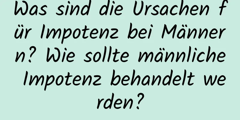 Was sind die Ursachen für Impotenz bei Männern? Wie sollte männliche Impotenz behandelt werden?