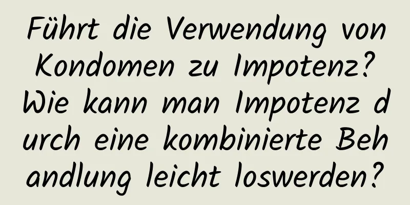 Führt die Verwendung von Kondomen zu Impotenz? Wie kann man Impotenz durch eine kombinierte Behandlung leicht loswerden?