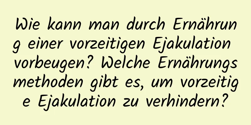 Wie kann man durch Ernährung einer vorzeitigen Ejakulation vorbeugen? Welche Ernährungsmethoden gibt es, um vorzeitige Ejakulation zu verhindern?