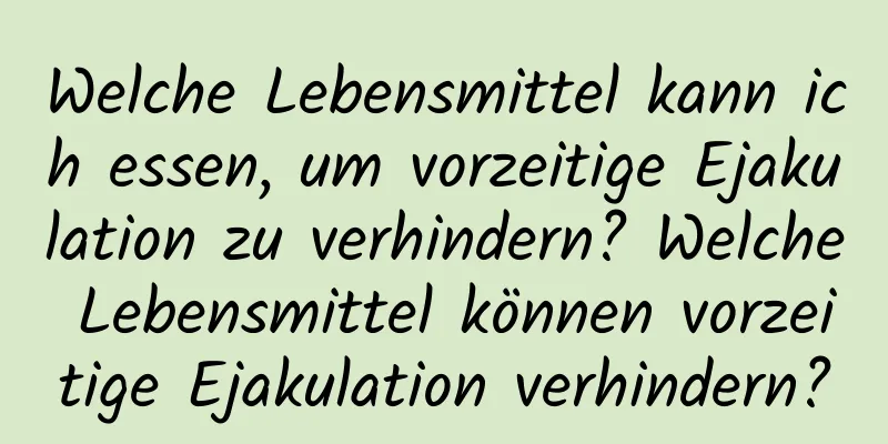 Welche Lebensmittel kann ich essen, um vorzeitige Ejakulation zu verhindern? Welche Lebensmittel können vorzeitige Ejakulation verhindern?