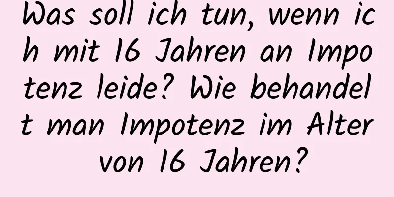 Was soll ich tun, wenn ich mit 16 Jahren an Impotenz leide? Wie behandelt man Impotenz im Alter von 16 Jahren?