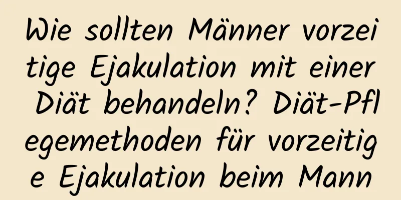 Wie sollten Männer vorzeitige Ejakulation mit einer Diät behandeln? Diät-Pflegemethoden für vorzeitige Ejakulation beim Mann