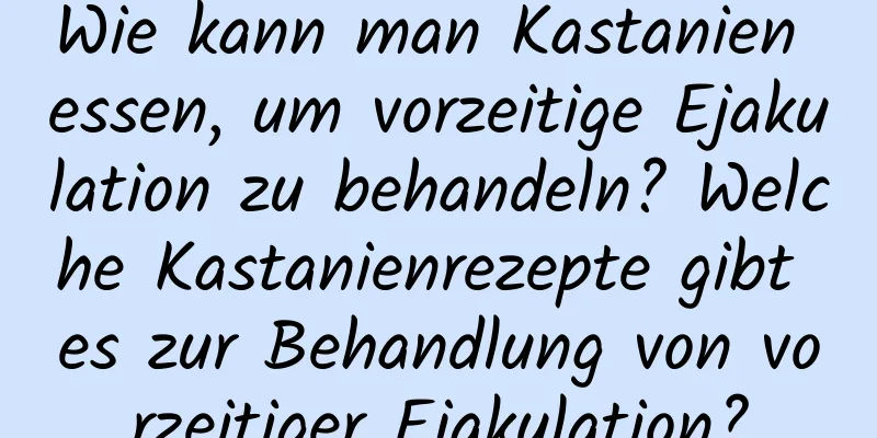 Wie kann man Kastanien essen, um vorzeitige Ejakulation zu behandeln? Welche Kastanienrezepte gibt es zur Behandlung von vorzeitiger Ejakulation?