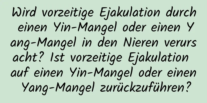 Wird vorzeitige Ejakulation durch einen Yin-Mangel oder einen Yang-Mangel in den Nieren verursacht? Ist vorzeitige Ejakulation auf einen Yin-Mangel oder einen Yang-Mangel zurückzuführen?