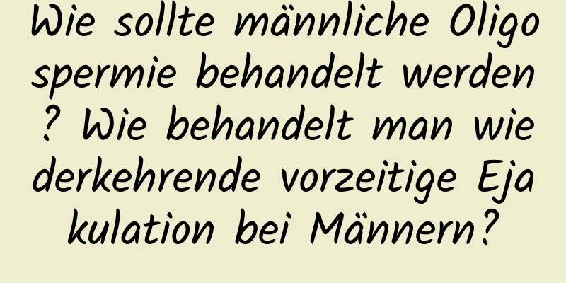 Wie sollte männliche Oligospermie behandelt werden? Wie behandelt man wiederkehrende vorzeitige Ejakulation bei Männern?