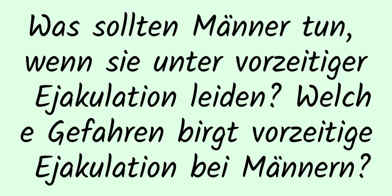 Was sollten Männer tun, wenn sie unter vorzeitiger Ejakulation leiden? Welche Gefahren birgt vorzeitige Ejakulation bei Männern?