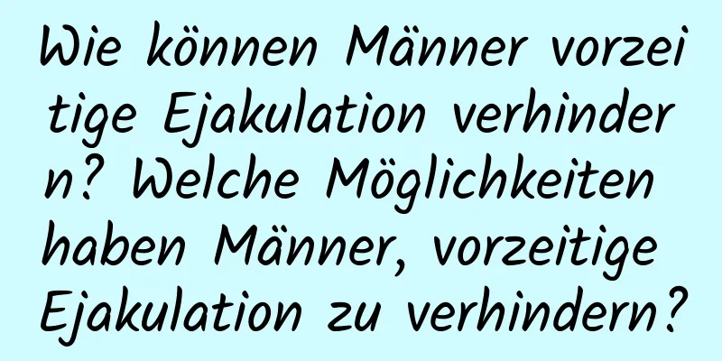 Wie können Männer vorzeitige Ejakulation verhindern? Welche Möglichkeiten haben Männer, vorzeitige Ejakulation zu verhindern?