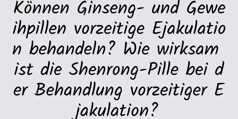 Können Ginseng- und Geweihpillen vorzeitige Ejakulation behandeln? Wie wirksam ist die Shenrong-Pille bei der Behandlung vorzeitiger Ejakulation?