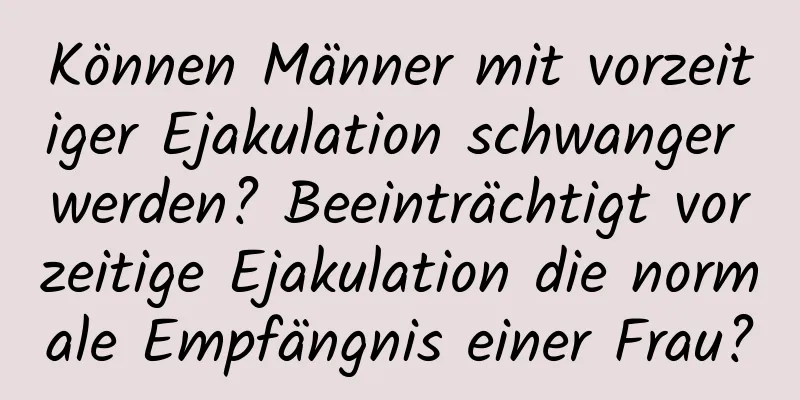 Können Männer mit vorzeitiger Ejakulation schwanger werden? Beeinträchtigt vorzeitige Ejakulation die normale Empfängnis einer Frau?