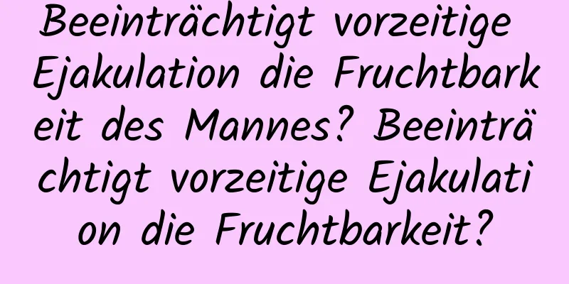 Beeinträchtigt vorzeitige Ejakulation die Fruchtbarkeit des Mannes? Beeinträchtigt vorzeitige Ejakulation die Fruchtbarkeit?