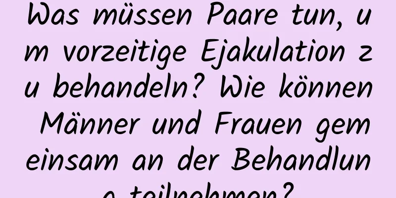 Was müssen Paare tun, um vorzeitige Ejakulation zu behandeln? Wie können Männer und Frauen gemeinsam an der Behandlung teilnehmen?