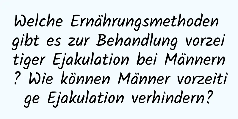 Welche Ernährungsmethoden gibt es zur Behandlung vorzeitiger Ejakulation bei Männern? Wie können Männer vorzeitige Ejakulation verhindern?