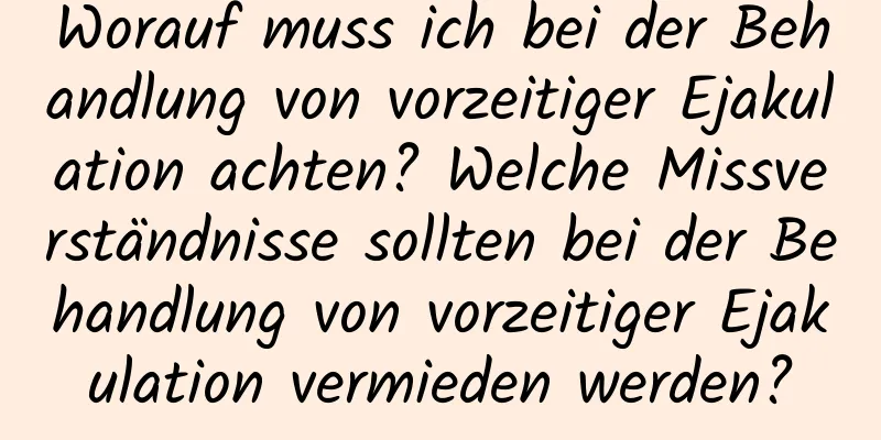 Worauf muss ich bei der Behandlung von vorzeitiger Ejakulation achten? Welche Missverständnisse sollten bei der Behandlung von vorzeitiger Ejakulation vermieden werden?