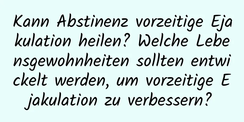 Kann Abstinenz vorzeitige Ejakulation heilen? Welche Lebensgewohnheiten sollten entwickelt werden, um vorzeitige Ejakulation zu verbessern?