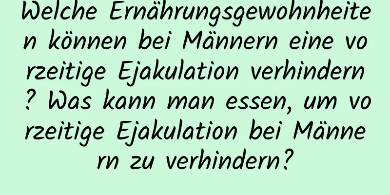 Welche Ernährungsgewohnheiten können bei Männern eine vorzeitige Ejakulation verhindern? Was kann man essen, um vorzeitige Ejakulation bei Männern zu verhindern?