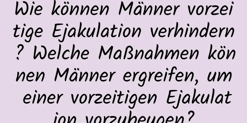 Wie können Männer vorzeitige Ejakulation verhindern? Welche Maßnahmen können Männer ergreifen, um einer vorzeitigen Ejakulation vorzubeugen?