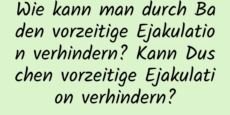 Wie kann man durch Baden vorzeitige Ejakulation verhindern? Kann Duschen vorzeitige Ejakulation verhindern?