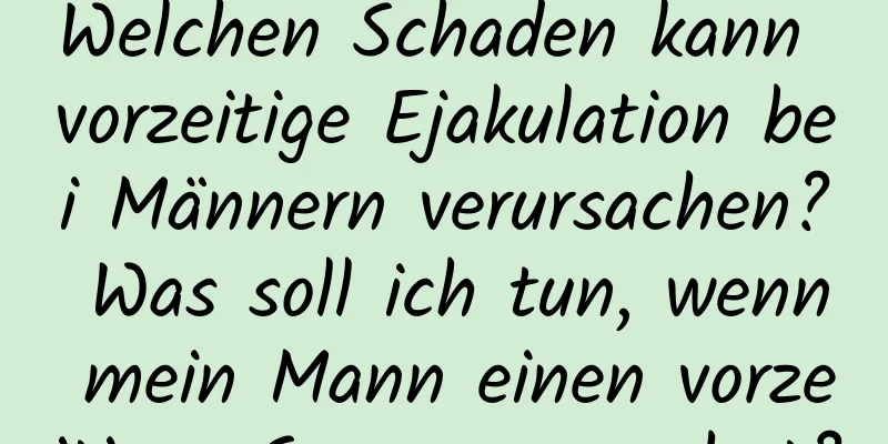 Welchen Schaden kann vorzeitige Ejakulation bei Männern verursachen? Was soll ich tun, wenn mein Mann einen vorzeitigen Samenerguss hat?