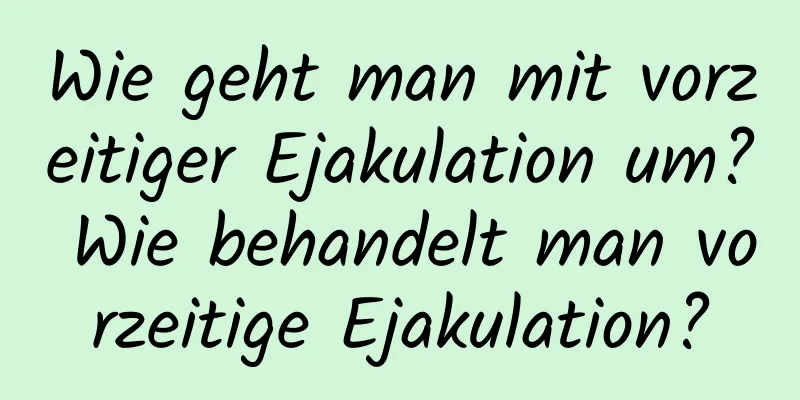 Wie geht man mit vorzeitiger Ejakulation um? Wie behandelt man vorzeitige Ejakulation?