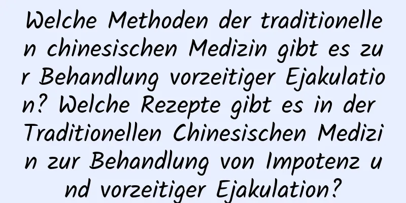 Welche Methoden der traditionellen chinesischen Medizin gibt es zur Behandlung vorzeitiger Ejakulation? Welche Rezepte gibt es in der Traditionellen Chinesischen Medizin zur Behandlung von Impotenz und vorzeitiger Ejakulation?