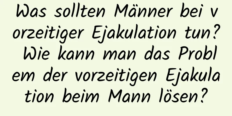 Was sollten Männer bei vorzeitiger Ejakulation tun? Wie kann man das Problem der vorzeitigen Ejakulation beim Mann lösen?