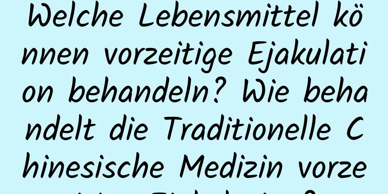 Welche Lebensmittel können vorzeitige Ejakulation behandeln? Wie behandelt die Traditionelle Chinesische Medizin vorzeitige Ejakulation?