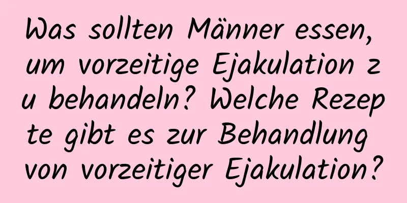 Was sollten Männer essen, um vorzeitige Ejakulation zu behandeln? Welche Rezepte gibt es zur Behandlung von vorzeitiger Ejakulation?