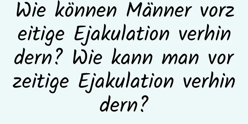 Wie können Männer vorzeitige Ejakulation verhindern? Wie kann man vorzeitige Ejakulation verhindern?