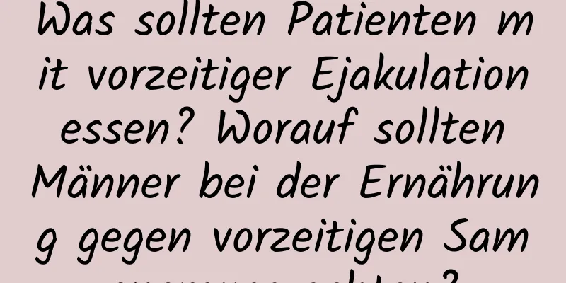 Was sollten Patienten mit vorzeitiger Ejakulation essen? Worauf sollten Männer bei der Ernährung gegen vorzeitigen Samenerguss achten?