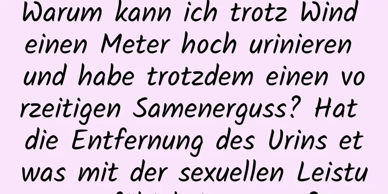 Warum kann ich trotz Wind einen Meter hoch urinieren und habe trotzdem einen vorzeitigen Samenerguss? Hat die Entfernung des Urins etwas mit der sexuellen Leistungsfähigkeit zu tun?