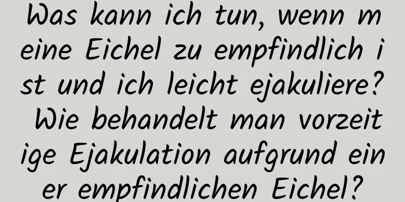 Was kann ich tun, wenn meine Eichel zu empfindlich ist und ich leicht ejakuliere? Wie behandelt man vorzeitige Ejakulation aufgrund einer empfindlichen Eichel?