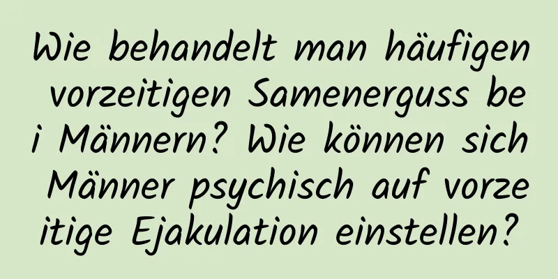 Wie behandelt man häufigen vorzeitigen Samenerguss bei Männern? Wie können sich Männer psychisch auf vorzeitige Ejakulation einstellen?