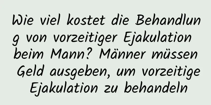 Wie viel kostet die Behandlung von vorzeitiger Ejakulation beim Mann? Männer müssen Geld ausgeben, um vorzeitige Ejakulation zu behandeln