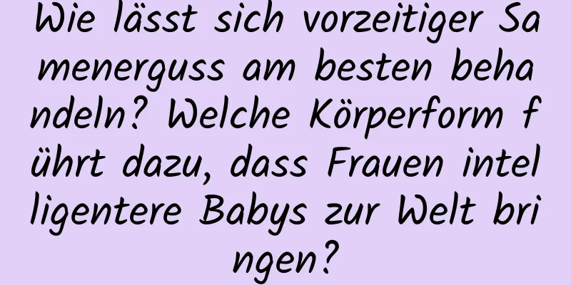 Wie lässt sich vorzeitiger Samenerguss am besten behandeln? Welche Körperform führt dazu, dass Frauen intelligentere Babys zur Welt bringen?