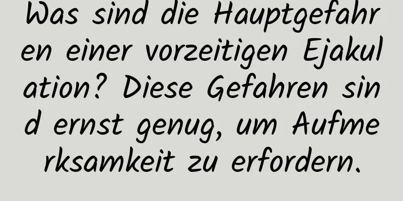 Was sind die Hauptgefahren einer vorzeitigen Ejakulation? Diese Gefahren sind ernst genug, um Aufmerksamkeit zu erfordern.