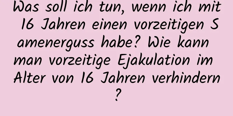 Was soll ich tun, wenn ich mit 16 Jahren einen vorzeitigen Samenerguss habe? Wie kann man vorzeitige Ejakulation im Alter von 16 Jahren verhindern?