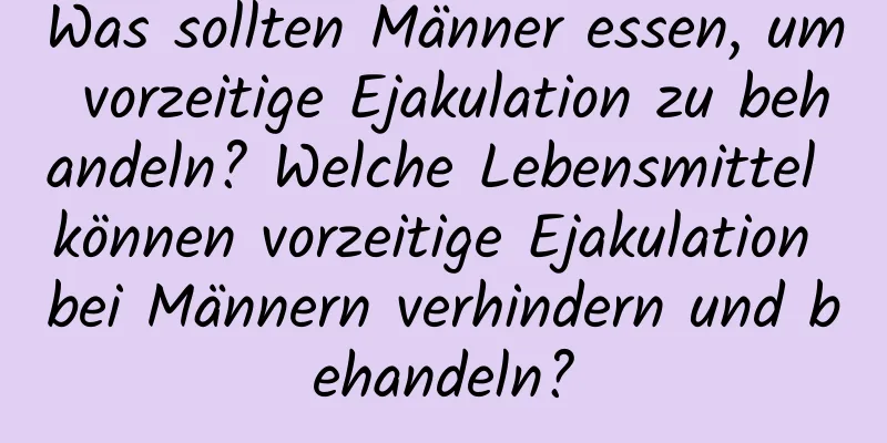 Was sollten Männer essen, um vorzeitige Ejakulation zu behandeln? Welche Lebensmittel können vorzeitige Ejakulation bei Männern verhindern und behandeln?