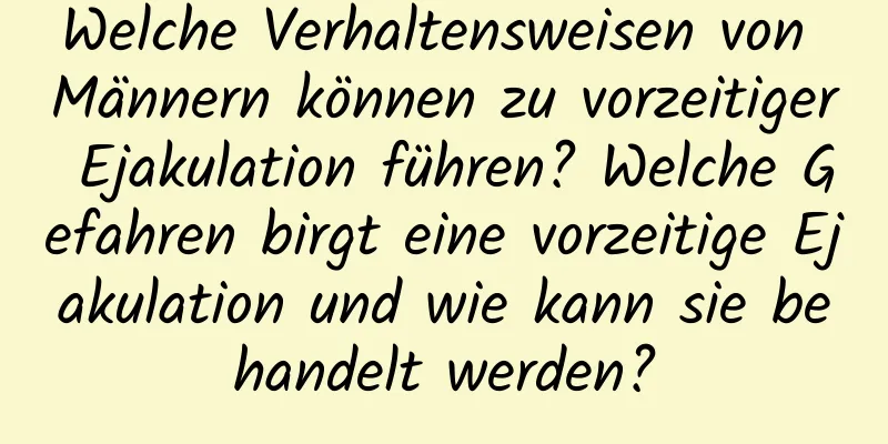 Welche Verhaltensweisen von Männern können zu vorzeitiger Ejakulation führen? Welche Gefahren birgt eine vorzeitige Ejakulation und wie kann sie behandelt werden?