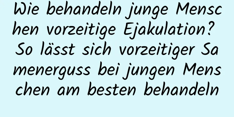 Wie behandeln junge Menschen vorzeitige Ejakulation? So lässt sich vorzeitiger Samenerguss bei jungen Menschen am besten behandeln