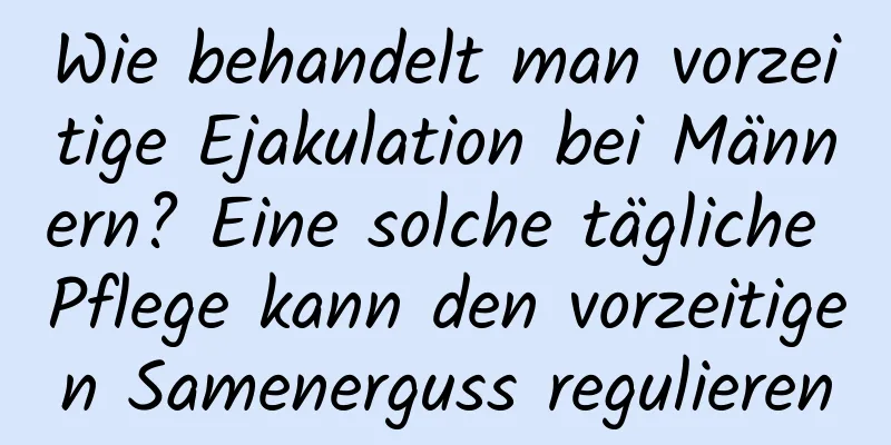 Wie behandelt man vorzeitige Ejakulation bei Männern? Eine solche tägliche Pflege kann den vorzeitigen Samenerguss regulieren