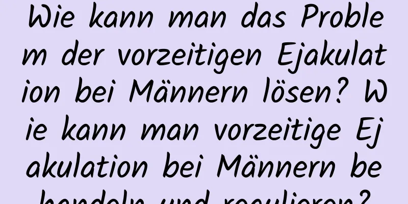 Wie kann man das Problem der vorzeitigen Ejakulation bei Männern lösen? Wie kann man vorzeitige Ejakulation bei Männern behandeln und regulieren?