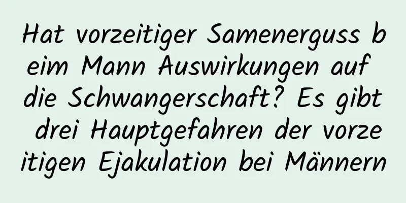 Hat vorzeitiger Samenerguss beim Mann Auswirkungen auf die Schwangerschaft? Es gibt drei Hauptgefahren der vorzeitigen Ejakulation bei Männern