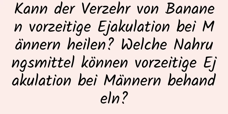 Kann der Verzehr von Bananen vorzeitige Ejakulation bei Männern heilen? Welche Nahrungsmittel können vorzeitige Ejakulation bei Männern behandeln?